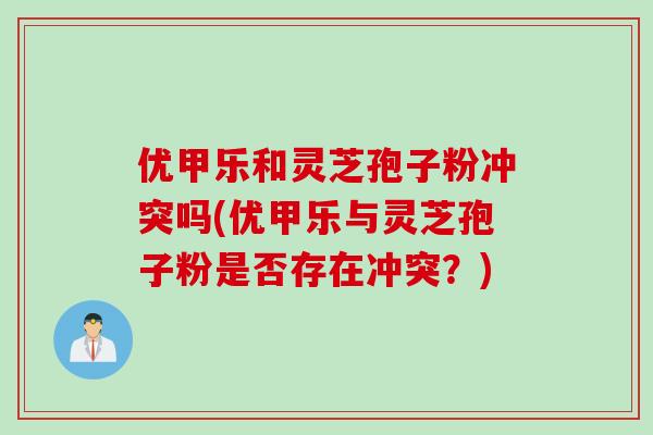 优甲乐和灵芝孢子粉冲突吗(优甲乐与灵芝孢子粉是否存在冲突？)