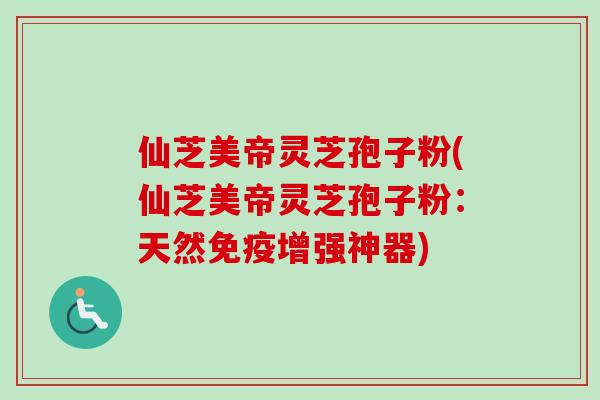 仙芝美帝灵芝孢子粉(仙芝美帝灵芝孢子粉：天然免疫增强神器)