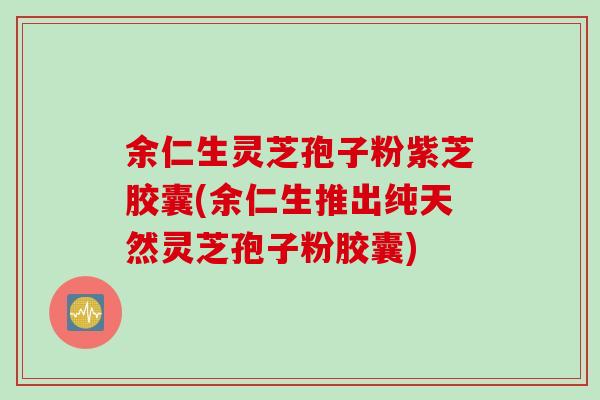 余仁生灵芝孢子粉紫芝胶囊(余仁生推出纯天然灵芝孢子粉胶囊) 余仁生灵芝孢子粉紫芝胶囊(余仁生推出纯天然灵芝孢子粉胶囊)