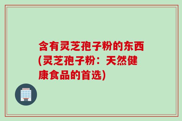 含有灵芝孢子粉的东西(灵芝孢子粉:天然健康食品的首选) 含有灵芝孢子粉的东西(灵芝孢子粉:天然健康食品的首选)