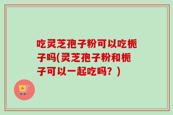 吃灵芝孢子粉可以吃栀子吗(灵芝孢子粉和栀子可以一起吃吗？)