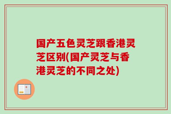 国产五色灵芝跟香港灵芝区别(国产灵芝与香港灵芝的不同之处)