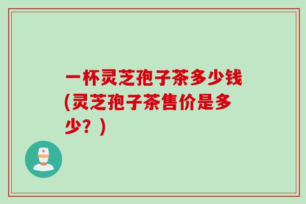 一杯灵芝孢子茶多少钱(灵芝孢子茶售价是多少？)