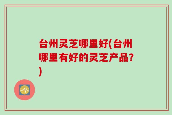 台州灵芝哪里好(台州哪里有好的灵芝产品？)