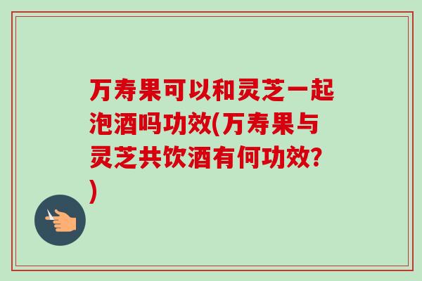 万寿果可以和灵芝一起泡酒吗功效(万寿果与灵芝共饮酒有何功效?) 万寿果可以和灵芝一起泡酒吗功效(万寿果与灵芝共饮酒有何功效?)