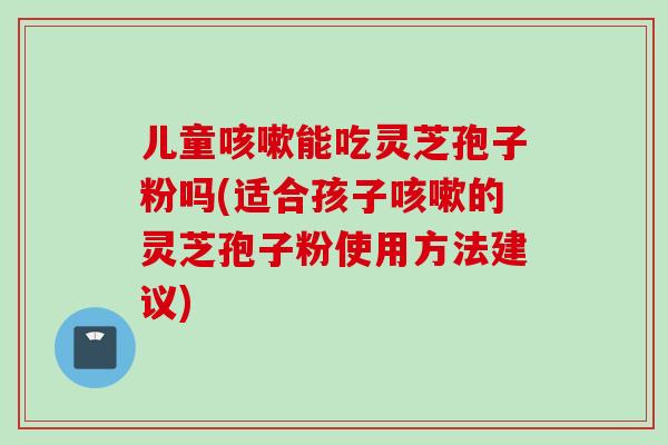 儿童咳嗽能吃灵芝孢子粉吗(适合孩子咳嗽的灵芝孢子粉使用方法建议)