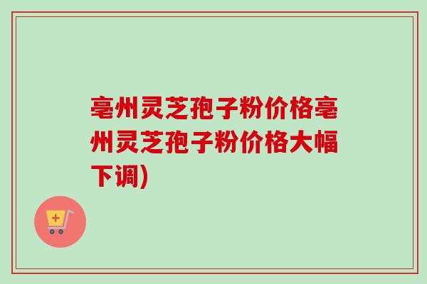亳州灵芝孢子粉价格亳州灵芝孢子粉价格大幅下调)
