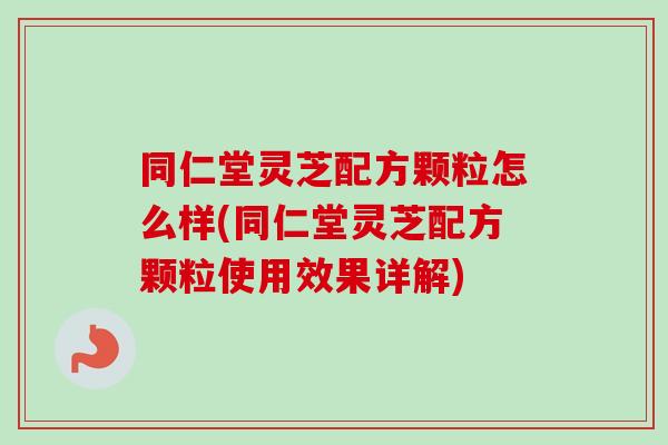 同仁堂灵芝配方颗粒怎么样(同仁堂灵芝配方颗粒使用效果详解)