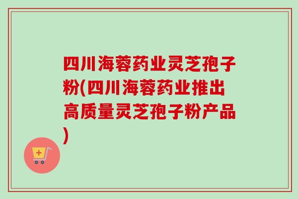 四川海蓉药业灵芝孢子粉(四川海蓉药业推出高质量灵芝孢子粉产品)