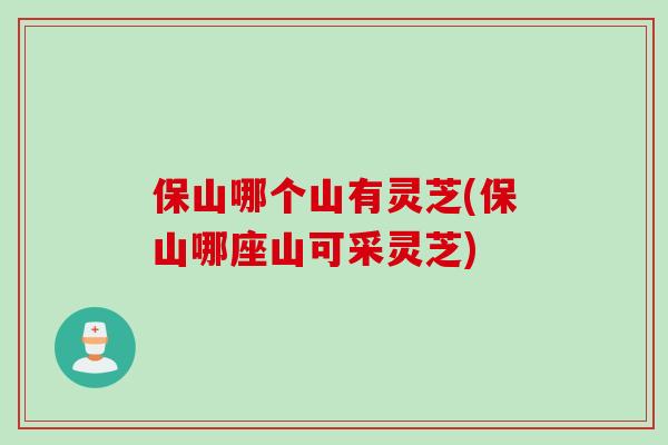 保山哪个山有灵芝(保山哪座山可采灵芝) 保山哪个山有灵芝(保山哪座山可采灵芝)