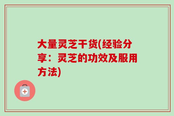 大量灵芝干货(经验分享：灵芝的功效及服用方法)