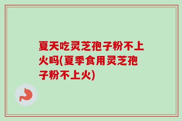 夏天吃灵芝孢子粉不上火吗(夏季食用灵芝孢子粉不上火) 夏天吃灵芝孢子粉不上火吗(夏季食用灵芝孢子粉不上火)