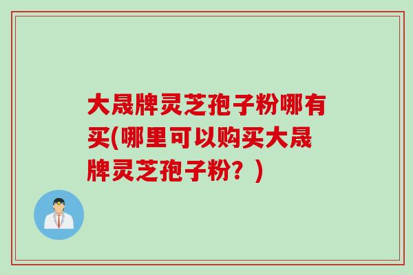 大晟牌灵芝孢子粉哪有买(哪里可以购买大晟牌灵芝孢子粉?) 大晟牌灵芝孢子粉哪有买(哪里可以购买大晟牌灵芝孢子粉?)