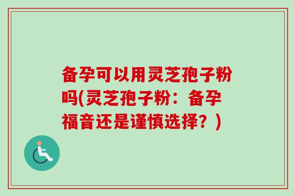 备孕可以用灵芝孢子粉吗(灵芝孢子粉:备孕福音还是谨慎选择?) 备孕可以用灵芝孢子粉吗(灵芝孢子粉:备孕福音还是谨慎选择?)