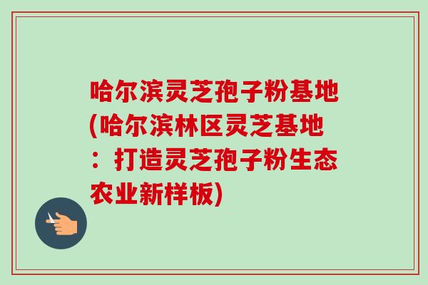 哈尔滨灵芝孢子粉基地(哈尔滨林区灵芝基地：打造灵芝孢子粉生态农业新样板)