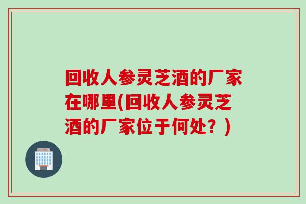 回收人参灵芝酒的厂家在哪里(回收人参灵芝酒的厂家位于何处？)