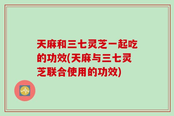 天麻和三七灵芝一起吃的功效(天麻与三七灵芝联合使用的功效)