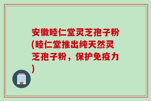 安徽睦仁堂灵芝孢子粉(睦仁堂推出纯天然灵芝孢子粉，保护免疫力)