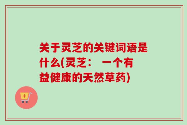 关于灵芝的关键词语是什么(灵芝： 一个有益健康的天然草药)