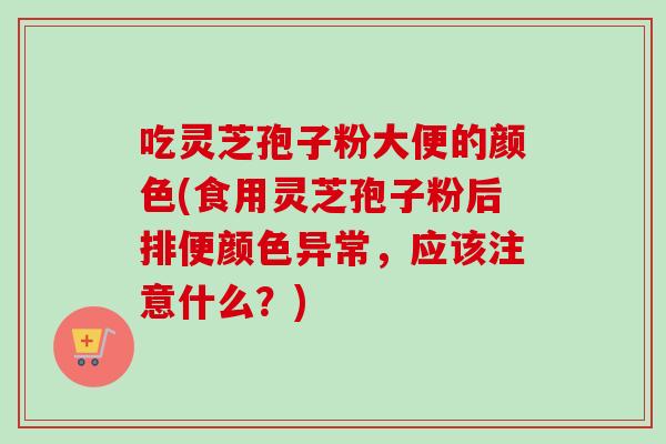 吃灵芝孢子粉大便的颜色(食用灵芝孢子粉后排便颜色异常，应该注意什么？)