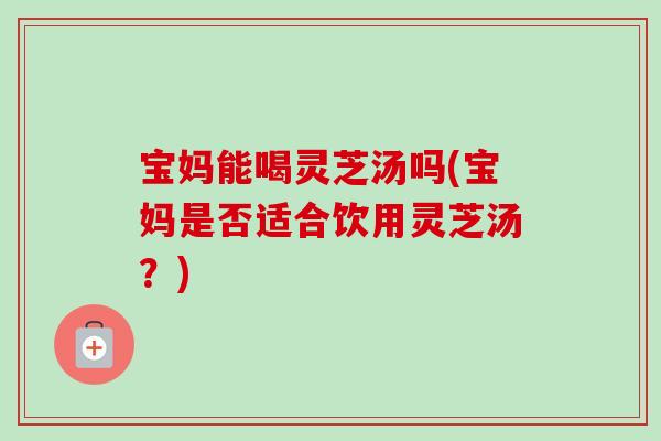 宝妈能喝灵芝汤吗(宝妈是否适合饮用灵芝汤？)