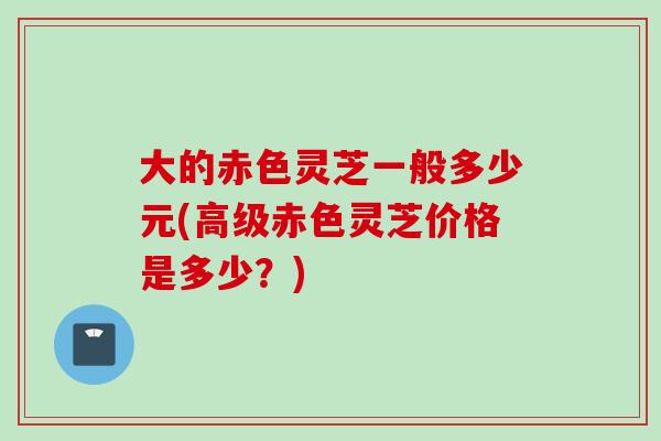 大的赤色灵芝一般多少元(高级赤色灵芝价格是多少？)