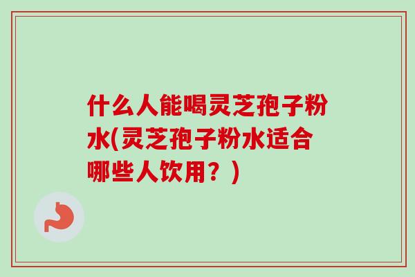什么人能喝灵芝孢子粉水(灵芝孢子粉水适合哪些人饮用？)