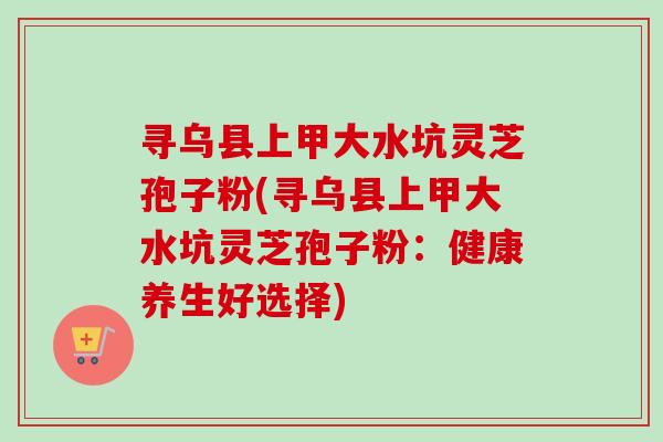 寻乌县上甲大水坑灵芝孢子粉(寻乌县上甲大水坑灵芝孢子粉：健康养生好选择)