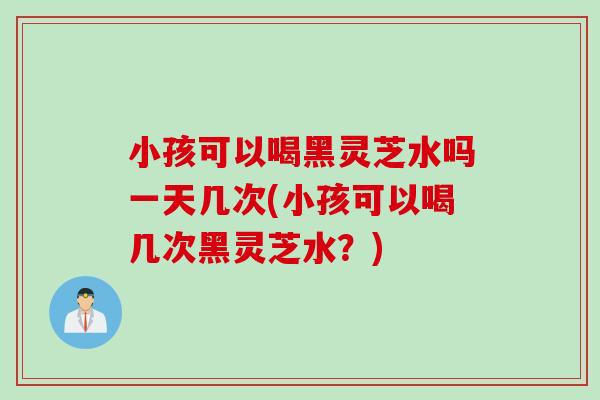 小孩可以喝黑灵芝水吗一天几次(小孩可以喝几次黑灵芝水？)