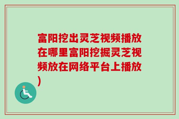 富阳挖出灵芝视频播放在哪里富阳挖掘灵芝视频放在网络平台上播放) 富阳挖出灵芝视频播放在哪里富阳挖掘灵芝视频放在网络平台上播放)