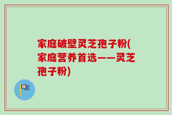 家庭破壁灵芝孢子粉(家庭营养首选——灵芝孢子粉) 家庭破壁灵芝孢子粉(家庭营养首选——灵芝孢子粉)