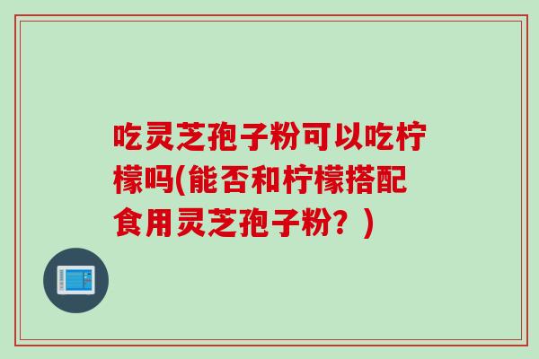吃灵芝孢子粉可以吃柠檬吗(能否和柠檬搭配食用灵芝孢子粉？)