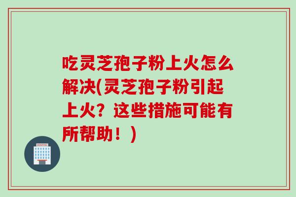 吃灵芝孢子粉上火怎么解决(灵芝孢子粉引起上火?这些措施可能有所帮助!) 吃灵芝孢子粉上火怎么解决(灵芝孢子粉引起上火?这些措施可能有所帮助!)