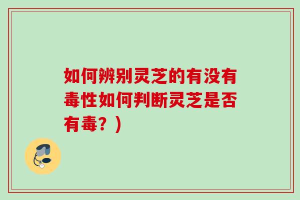 如何辨别灵芝的有没有毒性如何判断灵芝是否有毒？)