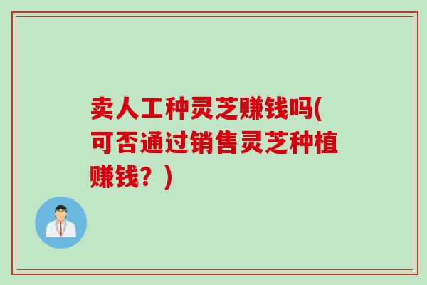 卖人工种灵芝赚钱吗(可否通过销售灵芝种植赚钱?) 卖人工种灵芝赚钱吗(可否通过销售灵芝种植赚钱?)