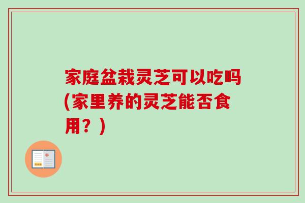 家庭盆栽灵芝可以吃吗(家里养的灵芝能否食用？)