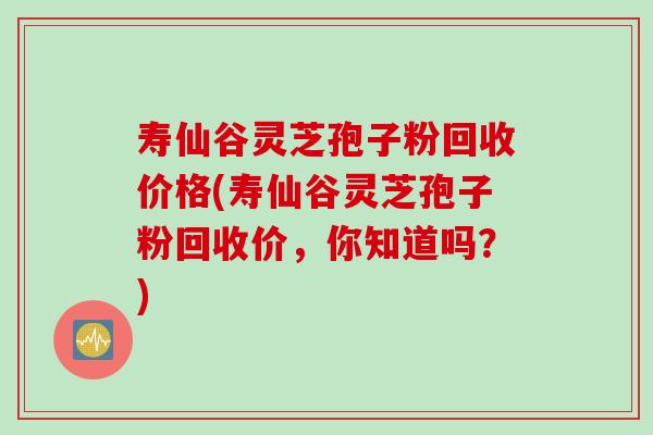 寿仙谷灵芝孢子粉回收价格(寿仙谷灵芝孢子粉回收价，你知道吗？)