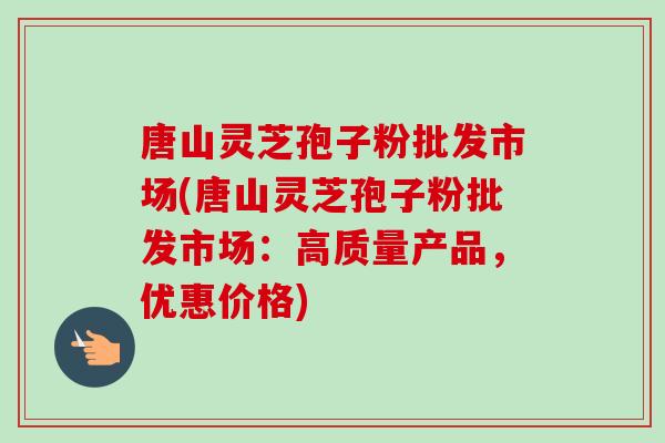 唐山灵芝孢子粉批发市场(唐山灵芝孢子粉批发市场：高质量产品，优惠价格)