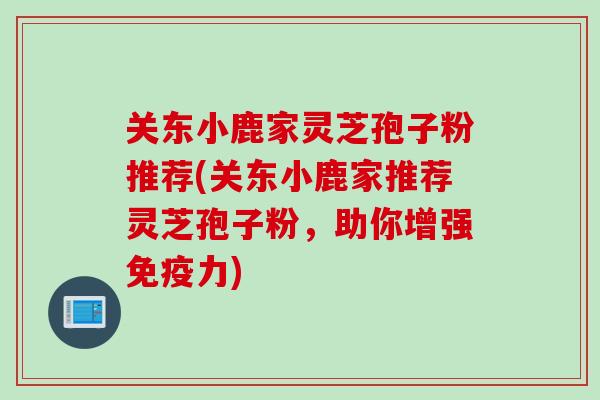关东小鹿家灵芝孢子粉推荐(关东小鹿家推荐灵芝孢子粉,助你增强免疫力) 关东小鹿家灵芝孢子粉推荐(关东小鹿家推荐灵芝孢子粉,助你增强免疫力)