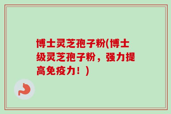 博士灵芝孢子粉(博士级灵芝孢子粉，强力提高免疫力！)
