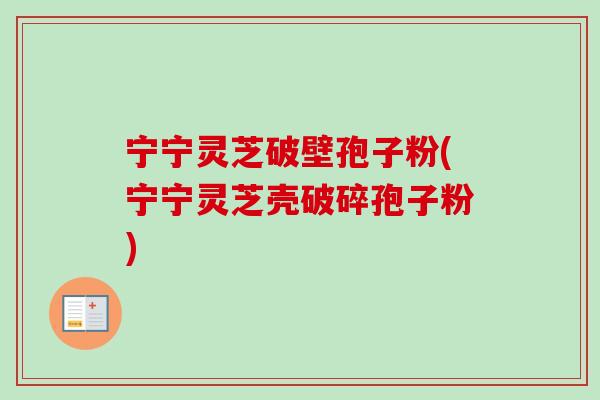 宁宁灵芝破壁孢子粉(宁宁灵芝壳破碎孢子粉)