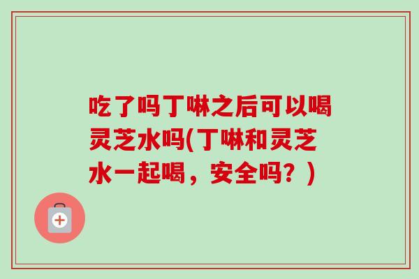 吃了吗丁啉之后可以喝灵芝水吗(丁啉和灵芝水一起喝，安全吗？)
