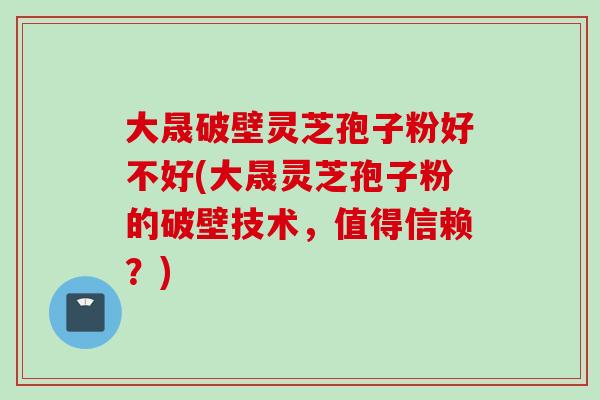 大晟破壁灵芝孢子粉好不好(大晟灵芝孢子粉的破壁技术,值得信赖?) 大晟破壁灵芝孢子粉好不好(大晟灵芝孢子粉的破壁技术,值得信赖?)