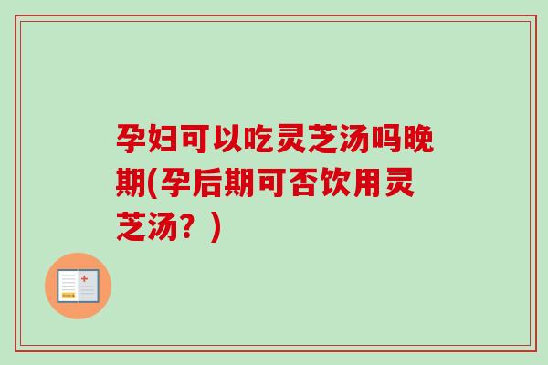 孕妇可以吃灵芝汤吗晚期(孕后期可否饮用灵芝汤？)