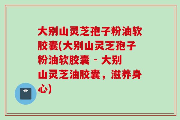 大别山灵芝孢子粉油软胶囊(大别山灵芝孢子粉油软胶囊 - 大别山灵芝油胶囊，滋养身心)