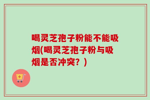 喝灵芝孢子粉能不能吸烟(喝灵芝孢子粉与吸烟是否冲突？)