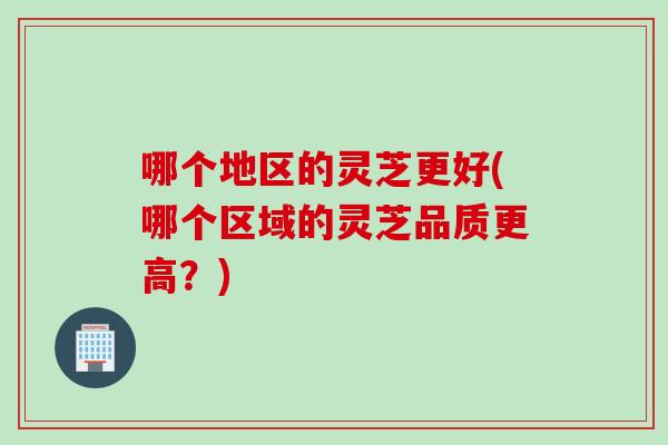 哪个地区的灵芝更好(哪个区域的灵芝品质更高？)