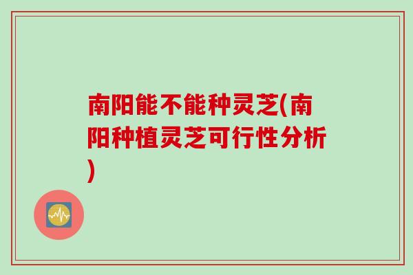 南阳能不能种灵芝(南阳种植灵芝可行性分析)