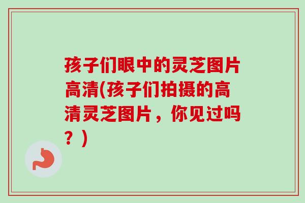 孩子们眼中的灵芝图片高清(孩子们拍摄的高清灵芝图片，你见过吗？)