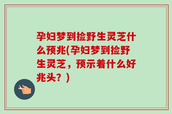 孕妇梦到捡野生灵芝什么预兆(孕妇梦到捡野生灵芝，预示着什么好兆头？)